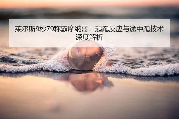 莱尔斯9秒79称霸摩纳哥：起跑反应与途中跑技术深度解析