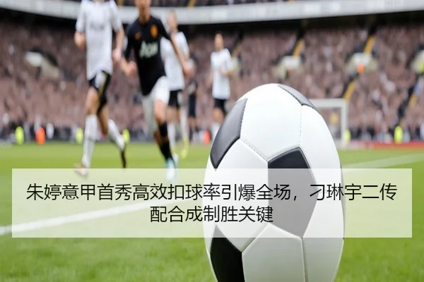 朱婷意甲首秀高效扣球率引爆全场，刁琳宇二传配合成制胜关键